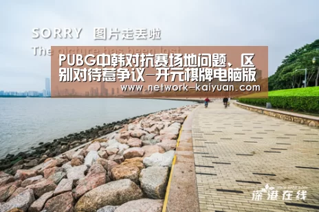 PUBG中韩对抗赛场地问题、区别对待惹争议-开元棋牌电脑版(图2) 开元棋牌官方下载