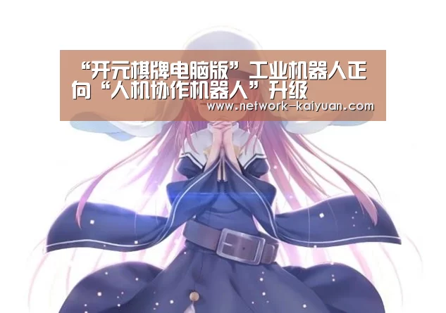 “开元棋牌电脑版”工业机器人正向“人机协作机器人”升级(图3) 开元棋牌官方下载
